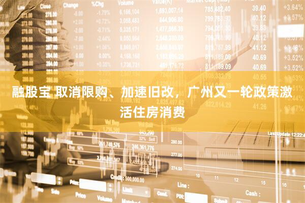 融股宝 取消限购、加速旧改，广州又一轮政策激活住房消费
