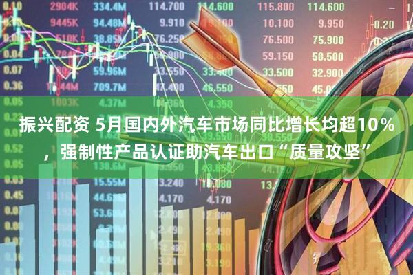 振兴配资 5月国内外汽车市场同比增长均超10％，强制性产品认证助汽车出口“质量攻坚”