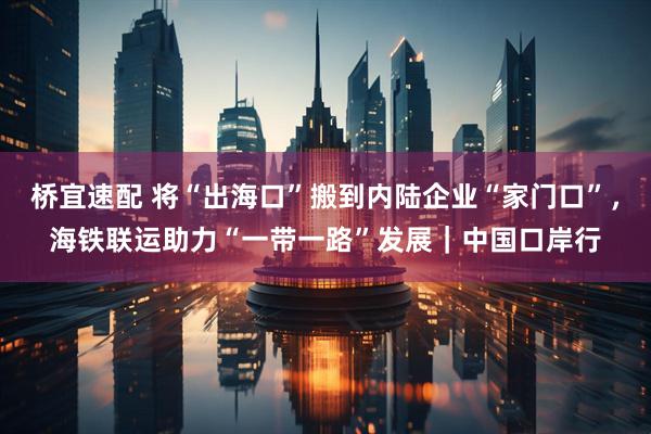 桥宜速配 将“出海口”搬到内陆企业“家门口”，海铁联运助力“一带一路”发展｜中国口岸行