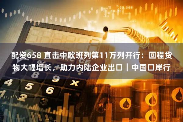 配资658 直击中欧班列第11万列开行：回程货物大幅增长，助力内陆企业出口｜中国口岸行