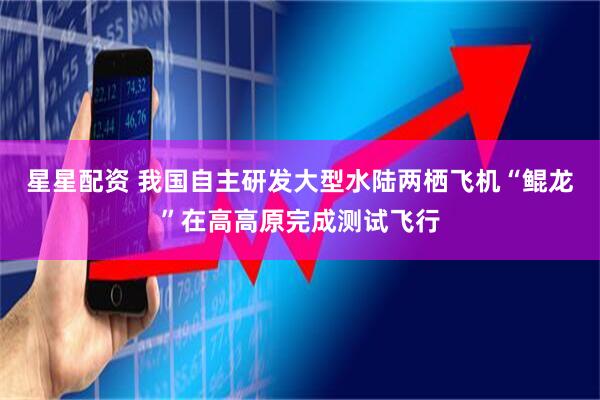 星星配资 我国自主研发大型水陆两栖飞机“鲲龙”在高高原完成测试飞行