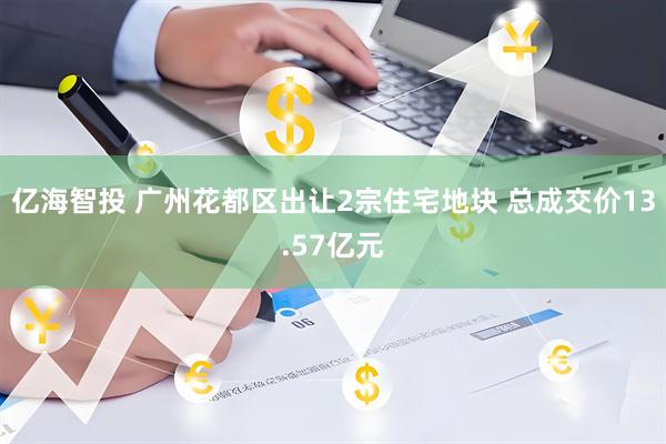 亿海智投 广州花都区出让2宗住宅地块 总成交价13.57亿元