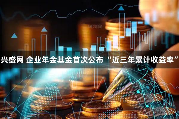 兴盛网 企业年金基金首次公布 “近三年累计收益率”