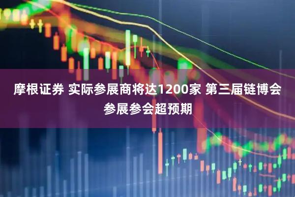 摩根证券 实际参展商将达1200家 第三届链博会参展参会超预期