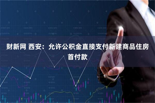 财新网 西安：允许公积金直接支付新建商品住房首付款