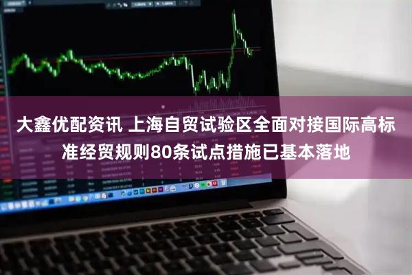 大鑫优配资讯 上海自贸试验区全面对接国际高标准经贸规则80条试点措施已基本落地