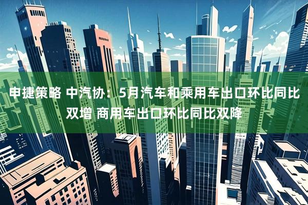 申捷策略 中汽协：5月汽车和乘用车出口环比同比双增 商用车出口环比同比双降