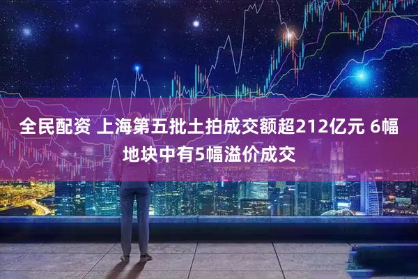 全民配资 上海第五批土拍成交额超212亿元 6幅地块中有5幅溢价成交