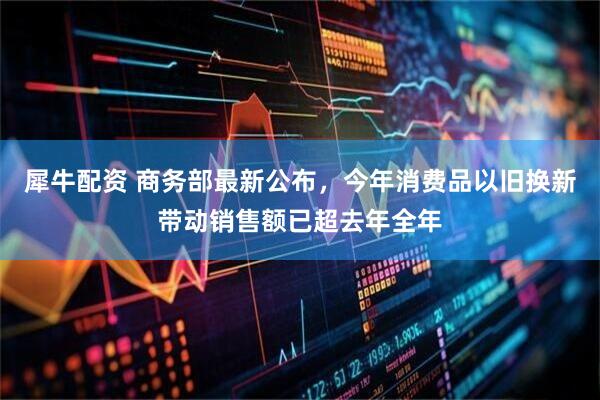 犀牛配资 商务部最新公布，今年消费品以旧换新带动销售额已超去年全年