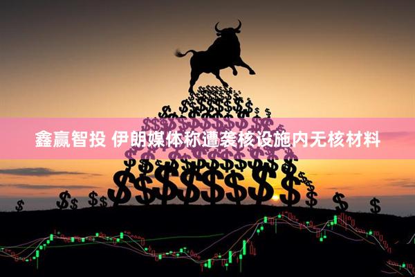 鑫赢智投 伊朗媒体称遭袭核设施内无核材料