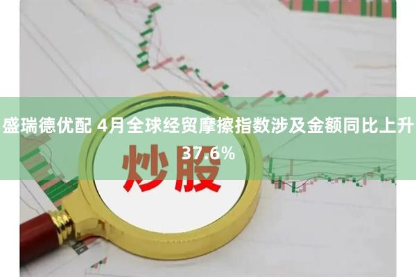 盛瑞德优配 4月全球经贸摩擦指数涉及金额同比上升37.6%