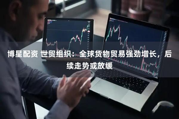 博星配资 世贸组织：全球货物贸易强劲增长，后续走势或放缓