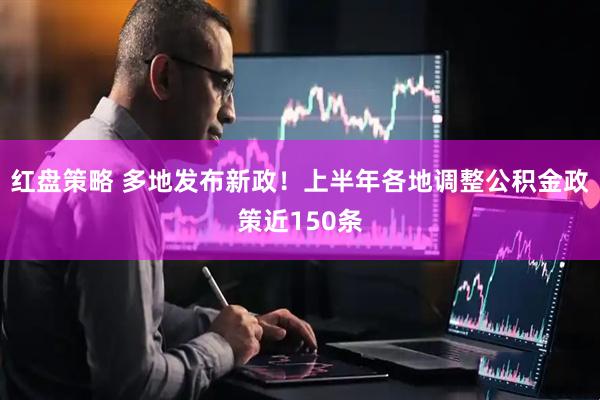 红盘策略 多地发布新政！上半年各地调整公积金政策近150条
