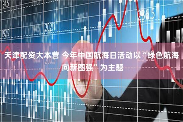 天津配资大本营 今年中国航海日活动以“绿色航海 向新图强”为主题