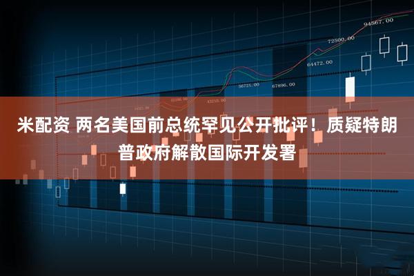 米配资 两名美国前总统罕见公开批评！质疑特朗普政府解散国际开发署
