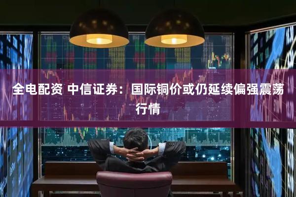 全电配资 中信证券：国际铜价或仍延续偏强震荡行情