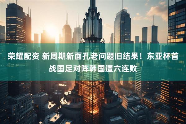 荣耀配资 新周期新面孔老问题旧结果！东亚杯首战国足对阵韩国遭六连败