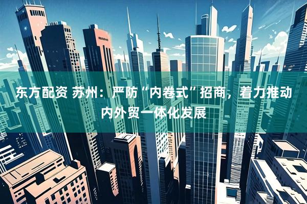 东方配资 苏州：严防“内卷式”招商，着力推动内外贸一体化发展