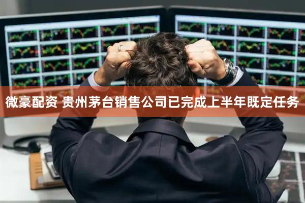微豪配资 贵州茅台销售公司已完成上半年既定任务