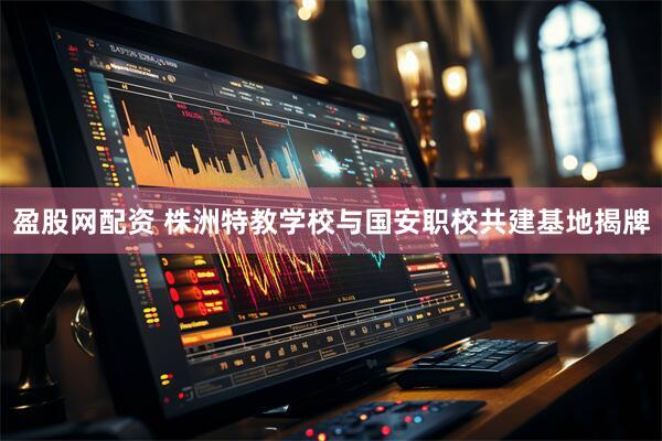盈股网配资 株洲特教学校与国安职校共建基地揭牌