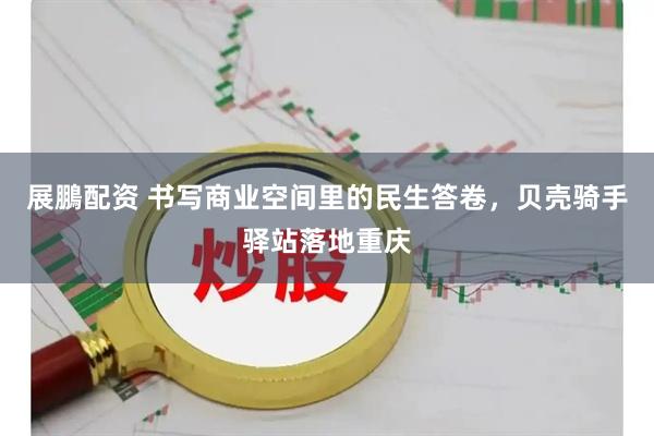 展鵬配资 书写商业空间里的民生答卷，贝壳骑手驿站落地重庆