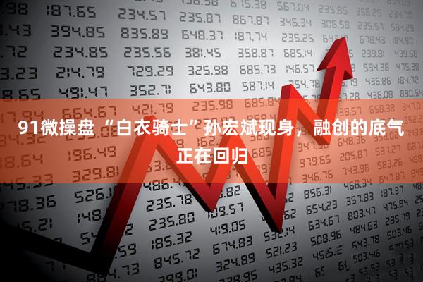 91微操盘 “白衣骑士”孙宏斌现身，融创的底气正在回归