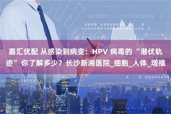 嘉汇优配 从感染到病变：HPV 病毒的 “潜伏轨迹” 你了解多少？长沙新湘医院_细胞_人体_增殖
