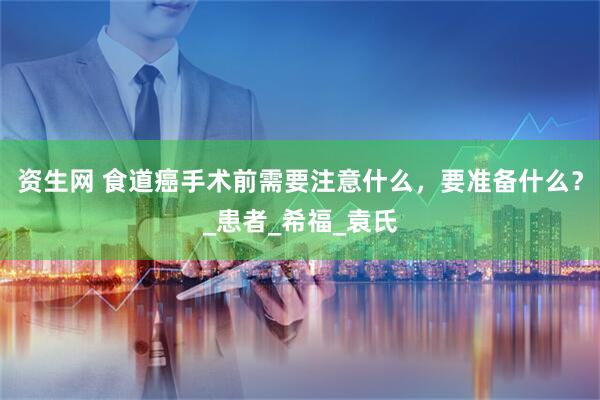 资生网 食道癌手术前需要注意什么，要准备什么？_患者_希福_袁氏