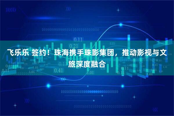 飞乐乐 签约！珠海携手珠影集团，推动影视与文旅深度融合