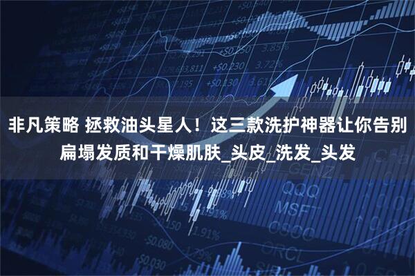 非凡策略 拯救油头星人！这三款洗护神器让你告别扁塌发质和干燥肌肤_头皮_洗发_头发