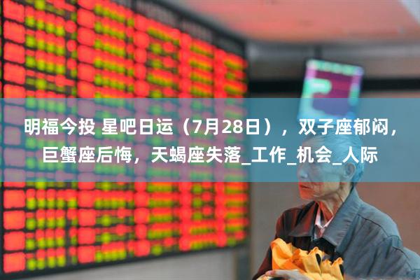 明福今投 星吧日运（7月28日），双子座郁闷，巨蟹座后悔，天蝎座失落_工作_机会_人际