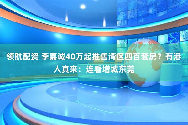 领航配资 李嘉诚40万起推售湾区四百套房？有港人真来：连看增城东莞