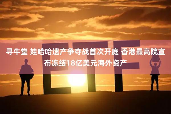寻牛堂 娃哈哈遗产争夺战首次开庭 香港最高院宣布冻结18亿美元海外资产