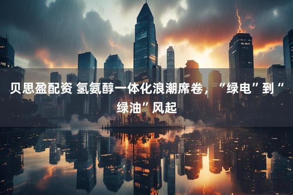 贝思盈配资 氢氨醇一体化浪潮席卷，“绿电”到“绿油”风起