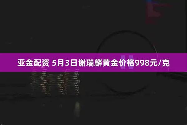 亚金配资 5月3日谢瑞麟黄金价格998元/克