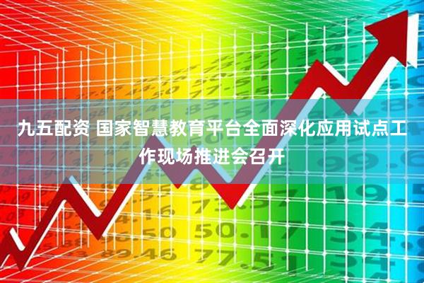 九五配资 国家智慧教育平台全面深化应用试点工作现场推进会召开