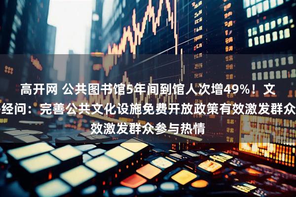 高开网 公共图书馆5年间到馆人次增49%！文旅部答每经问：完善公共文化设施免费开放政策有效激发群众参与热情