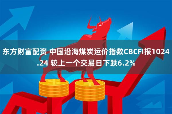 东方财富配资 中国沿海煤炭运价指数CBCFI报1024.24 较上一个交易日下跌6.2%