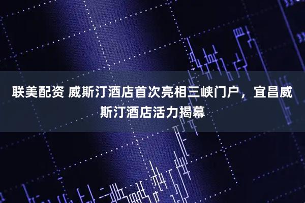 联美配资 威斯汀酒店首次亮相三峡门户，宜昌威斯汀酒店活力揭幕