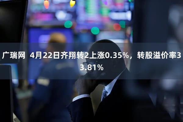 广瑞网  4月22日齐翔转2上涨0.35%，转股溢价率33.81%