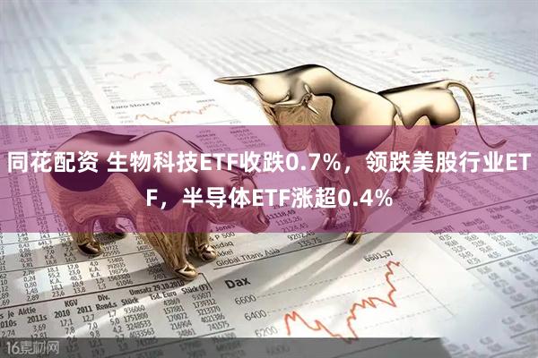 同花配资 生物科技ETF收跌0.7%，领跌美股行业ETF，半导体ETF涨超0.4%