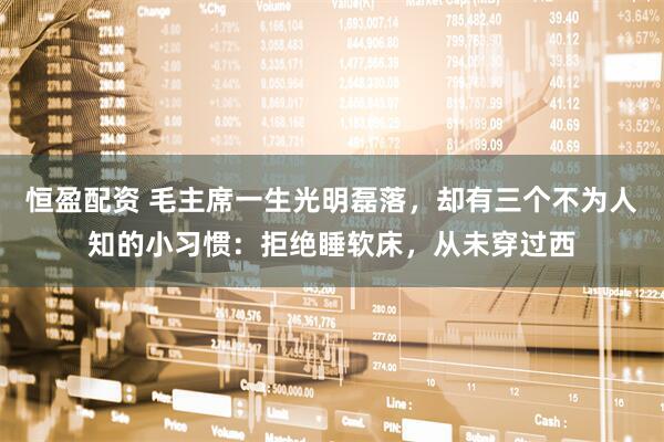 恒盈配资 毛主席一生光明磊落，却有三个不为人知的小习惯：拒绝睡软床，从未穿过西